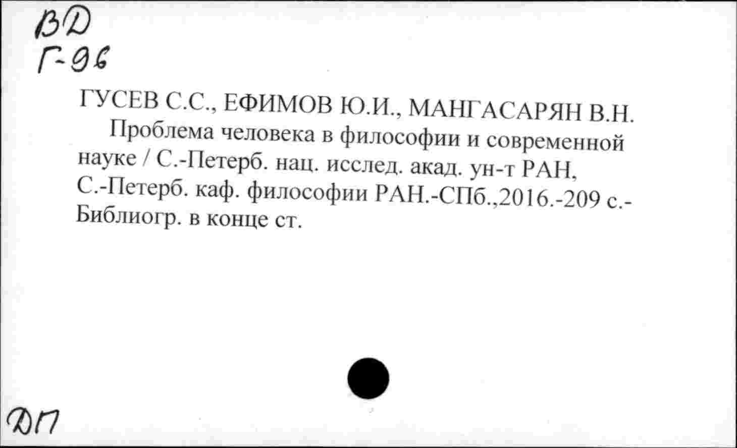 ﻿ГУСЕВ С.С., ЕФИМОВ Ю.И., МАНГАСАРЯН В.Н.
Проблема человека в философии и современной науке / С.-Петерб. нац. исслед. акад, ун-т РАН. С.-Петерб. каф. философии РАН.-СПб.,2016.-209 с,-Библиогр. в конце ст.
<Ы7